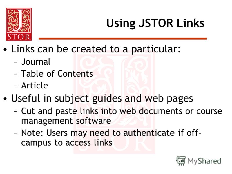 Using JSTOR Links Links can be created to a particular: –Journal –Table of Contents –Article Useful in subject guides and web pages –Cut and paste links into web documents or course management software –Note: Users may need to authenticate if off- ca