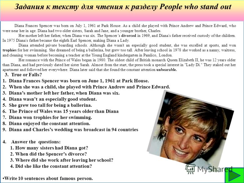 Задания к тексту для чтения к разделу People who stand out Diana Frances Spencer was born on July 1, 1961 at Park House. As a child she played with Prince Andrew and Prince Edward, who were near her in age. Diana had two older sisters, Sarah and Jane