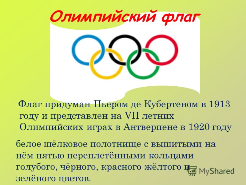 Олимпийский флаг Флаг придуман Пьером де Кубертеном в 1913 году и представлен на VII летних Олимпийских играх в Антверпене в 1920 году белое шёлковое полотнище с вышитыми на нём пятью переплетёнными кольцами голубого, чёрного, красного жёлтого и зелё