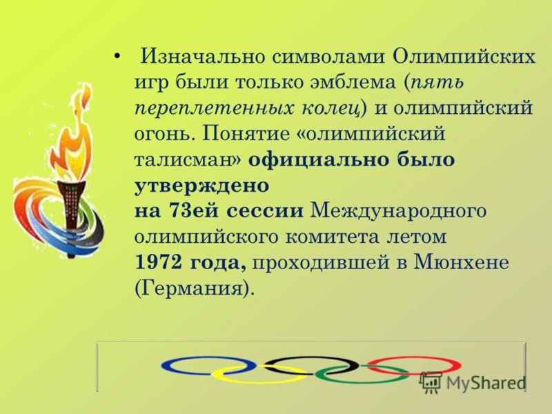 Изначально символами Олимпийских игр были только эмблема ( пять переплетенных колец ) и олимпийский огонь. Понятие «олимпийский талисман» официально было утверждено на 73ей сессии Международного олимпийского комитета летом 1972 года, проходившей в Мю