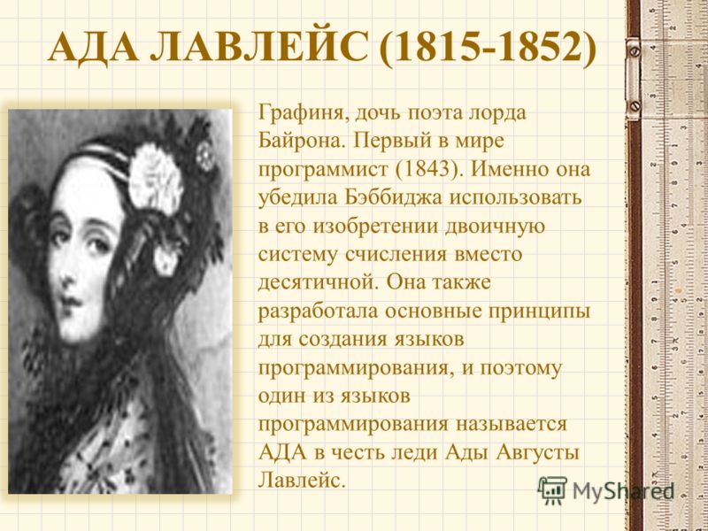АДА ЛАВЛЕЙС (1815-1852) Графиня, дочь поэта лорда Байрона. Первый в мире программист (1843). Именно она убедила Бэббиджа использовать в его изобретении двоичную систему счисления вместо десятичной. Она также разработала основные принципы для создания