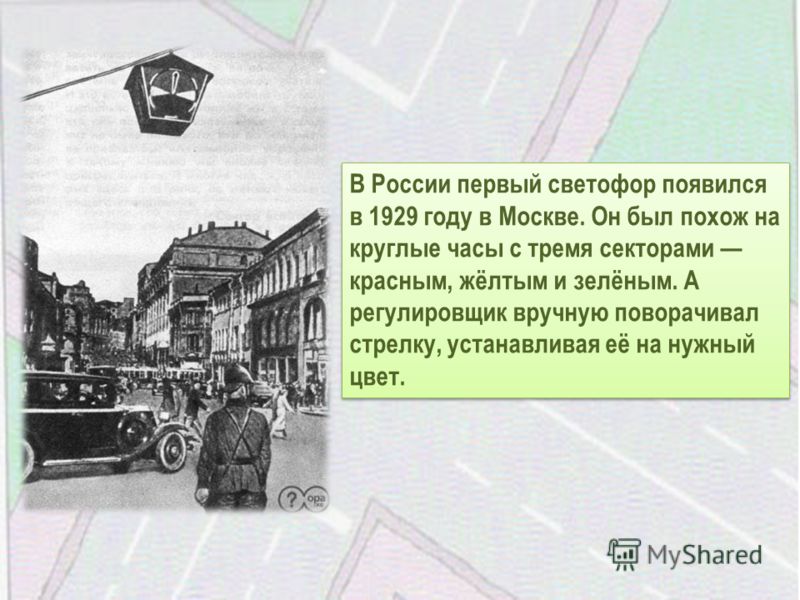 В России первый светофор появился в 1929 году в Москве. Он был похож на круглые часы с тремя секторами красным, жёлтым и зелёным. А регулировщик вручную поворачивал стрелку, устанавливая её на нужный цвет.