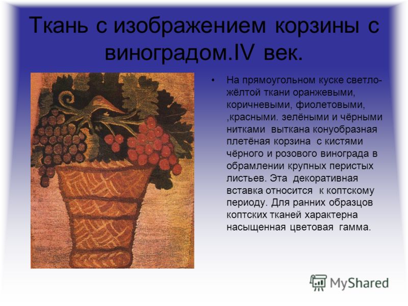Ткань с изображением корзины с виноградом.IV век. На прямоугольном куске светло- жёлтой ткани оранжевыми, коричневыми, фиолетовыми,,красными. зелёными и чёрными нитками выткана конуобразная плетёная корзина с кистями чёрного и розового винограда в об
