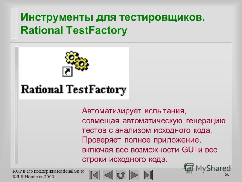 RUP и его поддержка Rational Suite ©Л.Б.Новиков, 2000 66 Инструменты для тестировщиков. Rational TestFactory Автоматизирует испытания, совмещая автоматическую генерацию тестов с анализом исходного кода. Проверяет полное приложение, включая все возмож