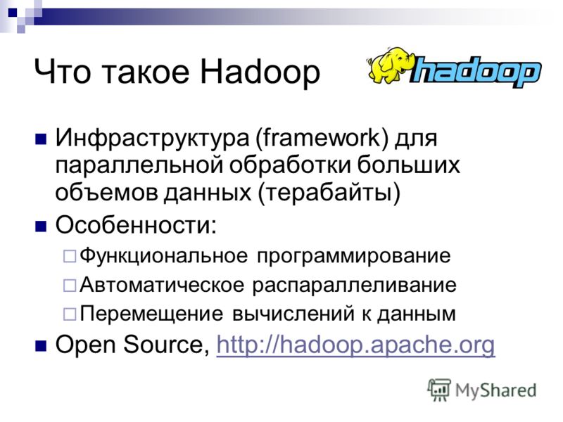 Что такое Hadoop Инфраструктура (framework) для параллельной обработки больших объемов данных (терабайты) Особенности: Функциональное программирование Автоматическое распараллеливание Перемещение вычислений к данным Open Source, http://hadoop.apache.