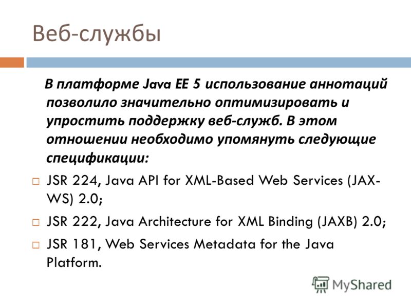 Веб - службы В платформе Java EE 5 использование аннотаций позволило значительно оптимизировать и упростить поддержку веб - служб. В этом отношении необходимо упомянуть следующие спецификации : JSR 224, Java API for XML-Based Web Services (JAX- WS) 2