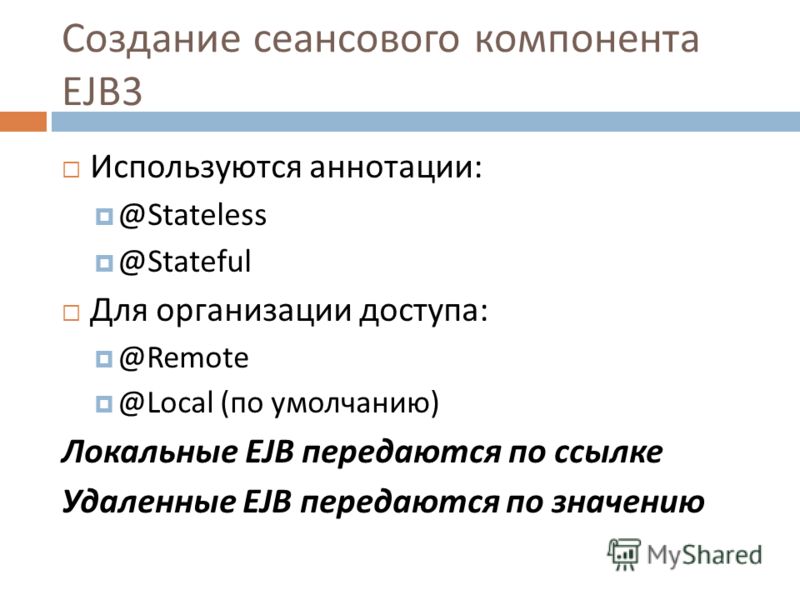 Создание сеансового компонента EJB 3 Используются аннотации: @Stateless @Stateful Для организации доступа: @Remote @Local ( по умолчанию ) Локальные EJB передаются по ссылке Удаленные EJB передаются по значению