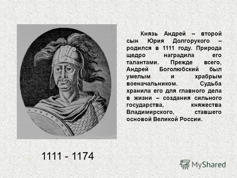 1111 - 1174 Князь Андрей – второй сын Юрия Долгорукого – родился в 1111 году. Природа щедро наградила его талантами. Прежде всего, Андрей Боголюбский был умелым и храбрым военачальником. Судьба хранила его для главного дела в жизни – создания сильног
