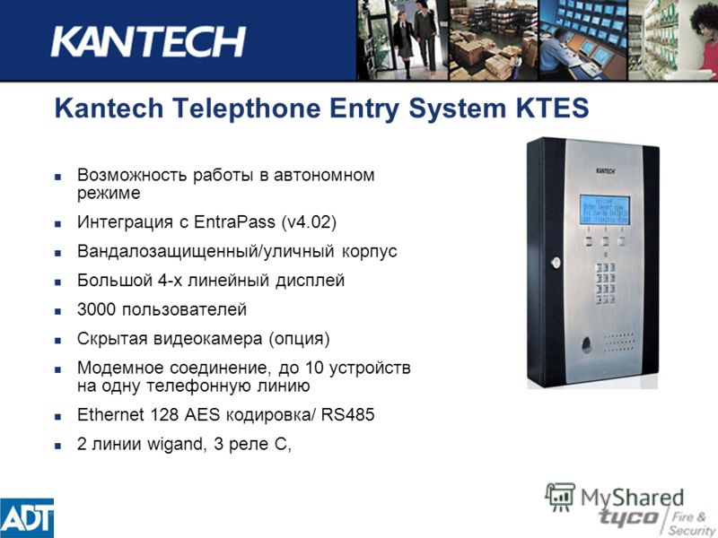 Kantech Telepthone Entry System KTES Возможность работы в автономном режиме Интеграция с EntraPass (v4.02) Вандалозащищенный/уличный корпус Большой 4-х линейный дисплей 3000 пользователей Скрытая видеокамера (опция) Модемное соединение, до 10 устройс
