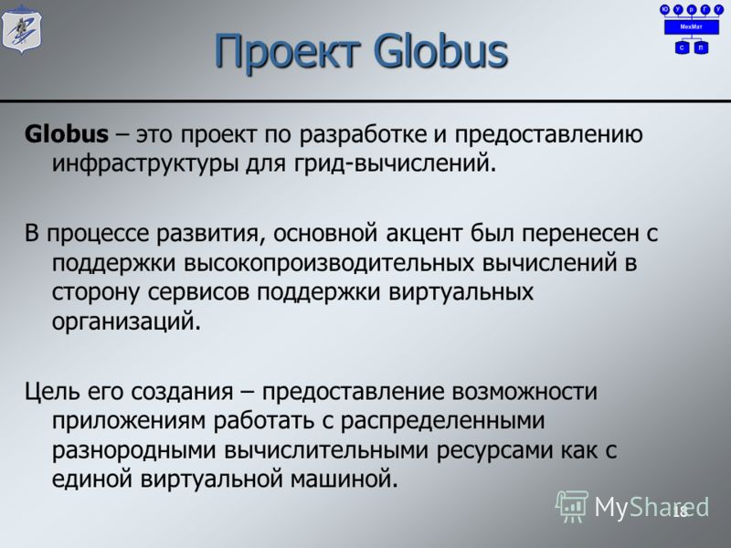 Проект Globus Globus – это проект по разработке и предоставлению инфраструктуры для грид-вычислений. В процессе развития, основной акцент был перенесен с поддержки высокопроизводительных вычислений в сторону сервисов поддержки виртуальных организаций
