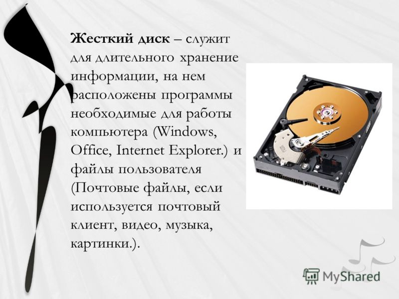 Жесткий диск – служит для длительного хранение информации, на нем расположены программы необходимые для работы компьютера (Windows, Office, Internet Explorer.) и файлы пользователя (Почтовые файлы, если используется почтовый клиент, видео, музыка, ка