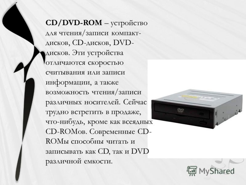 CD/DVD-ROM – устройство для чтения/записи компакт- дисков, CD-дисков, DVD- дисков. Эти устройства отличаются скоростью считывания или записи информации, а также возможность чтения/записи различных носителей. Сейчас трудно встретить в продаже, что-ниб