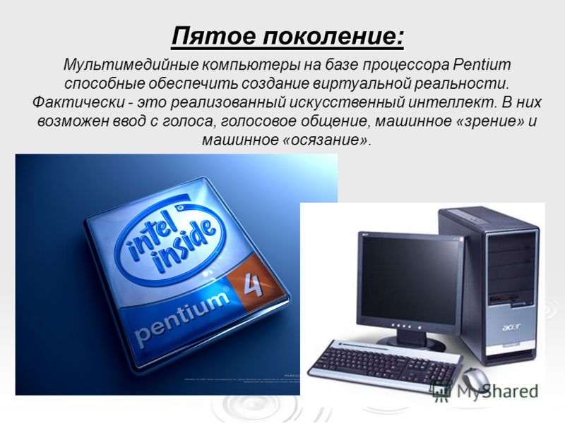 Пятое поколение: Мультимедийные компьютеры на базе процессора Pentium способные обеспечить создание виртуальной реальности. Фактически - это реализованный искусственный интеллект. В них возможен ввод с голоса, голосовое общение, машинное «зрение» и м