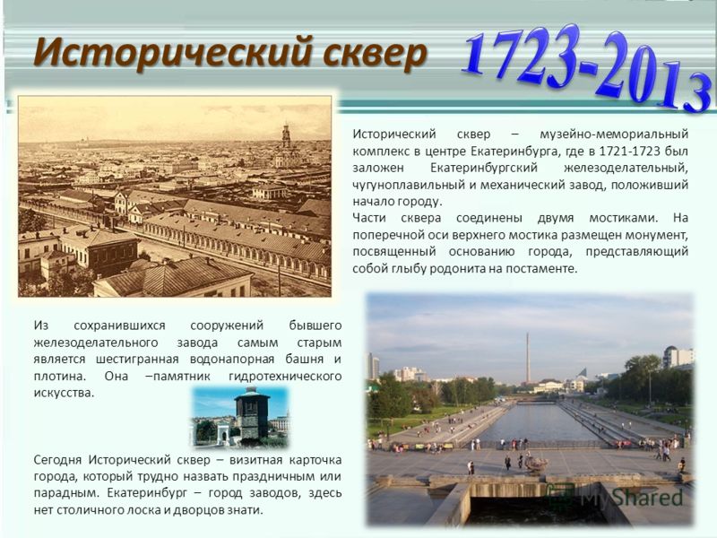 Исторический сквер Исторический сквер – музейно-мемориальный комплекс в центре Екатеринбурга, где в 1721-1723 был заложен Екатеринбургский железоделательный, чугуноплавильный и механический завод, положивший начало городу. Части сквера соединены двум