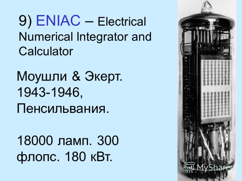 9) ENIAC – Electrical Numerical Integrator and Calculator Моушли & Экерт. 1943-1946, Пенсильвания. 18000 ламп. 300 флопс. 180 кВт.