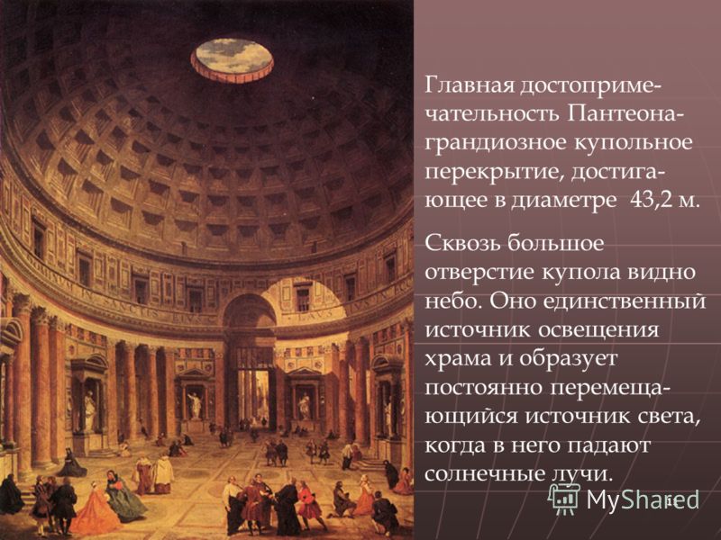 11 Главная достоприме- чательность Пантеона- грандиозное купольное перекрытие, достига- ющее в диаметре 43,2 м. Сквозь большое отверстие купола видно небо. Оно единственный источник освещения храма и образует постоянно перемеща- ющийся источник света