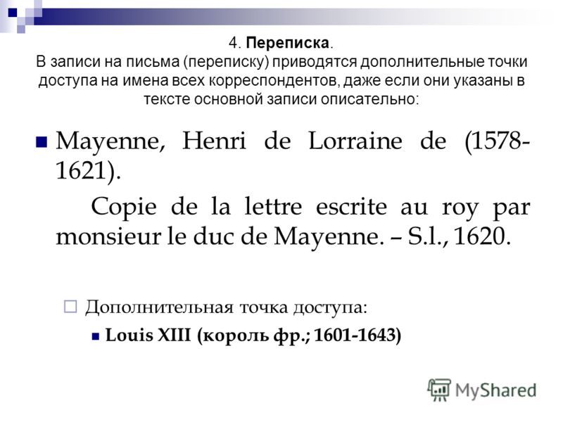 4. Переписка. В записи на письма (переписку) приводятся дополнительные точки доступа на имена всех корреспондентов, даже если они указаны в тексте основной записи описательно: Mayenne, Henri de Lorraine de (1578- 1621). Copie de la lettre escrite au 