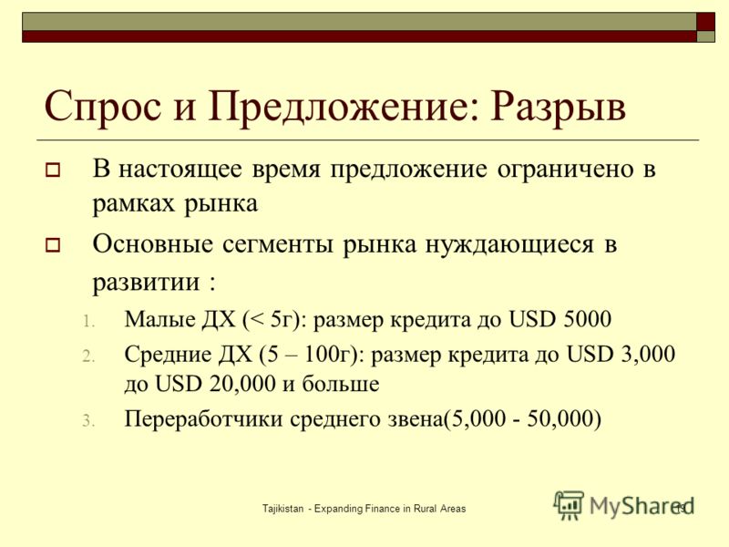 Tajikistan - Expanding Finance in Rural Areas19 Спрос и Предложение: Разрыв В настоящее время предложение ограничено в рамках рынка Основные сегменты рынка нуждающиеся в развитии : 1. Малые ДХ (< 5г): размер кредита до USD 5000 2. Средние ДХ (5 – 100