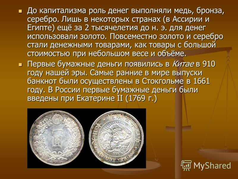 До капитализма роль денег выполняли медь, бронза, серебро. Лишь в некоторых странах (в Ассирии и Египте) ещё за 2 тысячелетия до н. э. для денег использовали золото. Повсеместно золото и серебро стали денежными товарами, как товары с большой стоимост