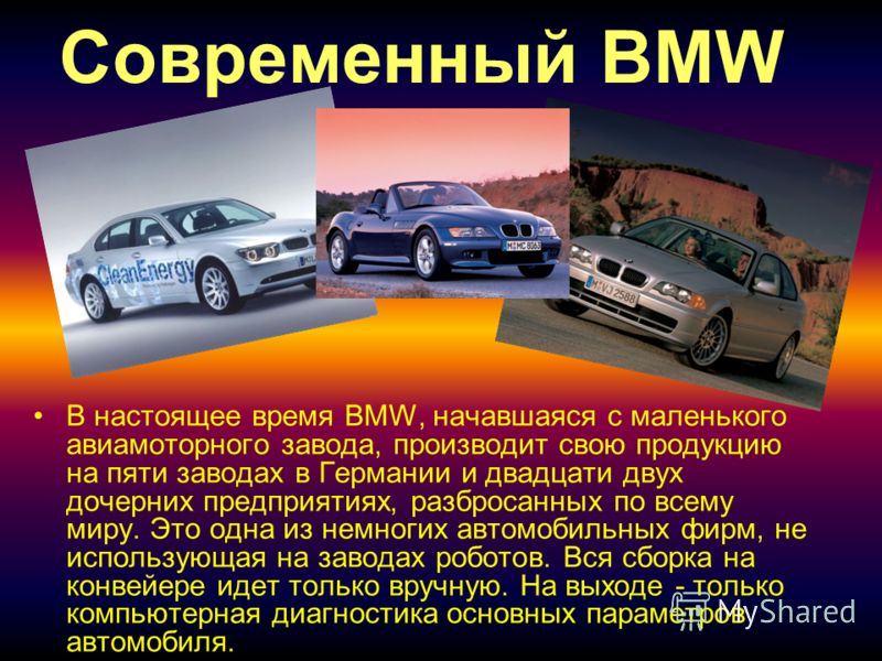Современный BMW В настоящее время BMW, начавшаяся с маленького авиамоторного завода, производит свою продукцию на пяти заводах в Германии и двадцати двух дочерних предприятиях, разбросанных по всему миру. Это одна из немногих автомобильных фирм, не и