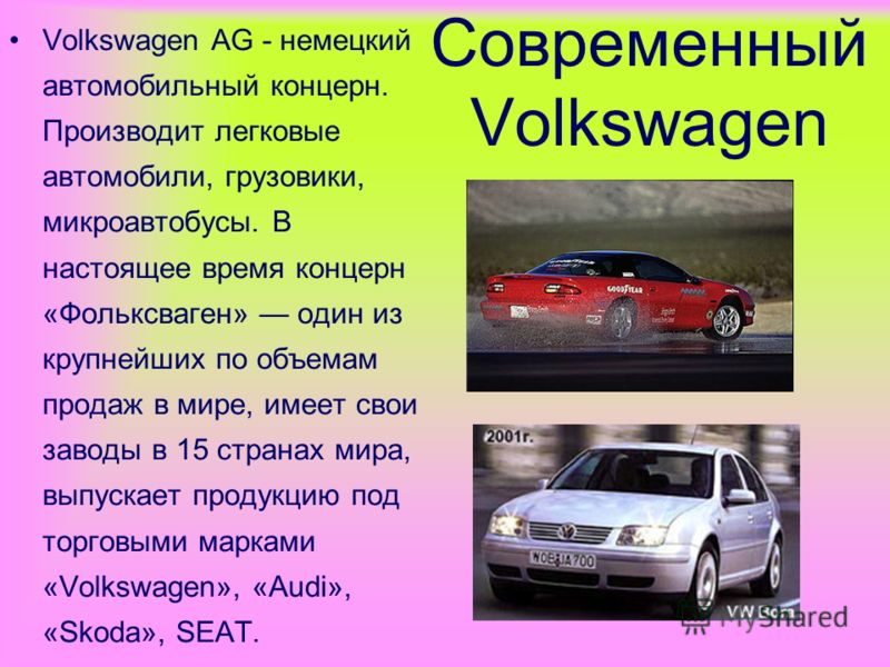 Современный Volkswagen Volkswagen AG - немецкий автомобильный концерн. Производит легковые автомобили, грузовики, микроавтобусы. В настоящее время концерн «Фольксваген» один из крупнейших по объемам продаж в мире, имеет свои заводы в 15 странах мира,