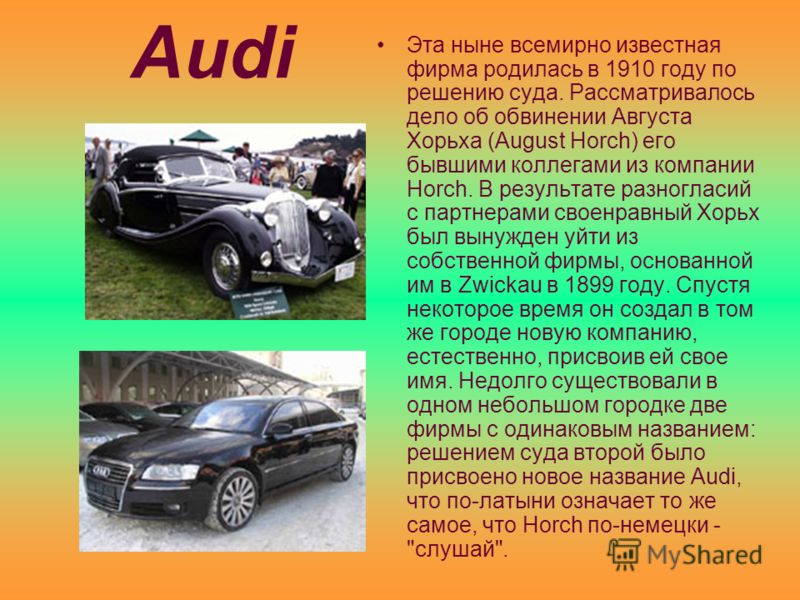 Audi Эта ныне всемирно известная фирма родилась в 1910 году по решению суда. Рассматривалось дело об обвинении Августа Хорьха (August Horch) его бывшими коллегами из компании Horch. В результате разногласий с партнерами своенравный Хорьх был вынужден