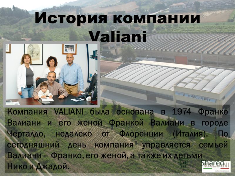 История компании Valiani Компания VALIANI была основана в 1974 Франко Валиани и его женой Франкой Валиани в городе Черталдо, недалеко от Флоренции (Италия). По сегодняшний день компания управляется семьей Валиани – Франко, его женой, а также их детьм
