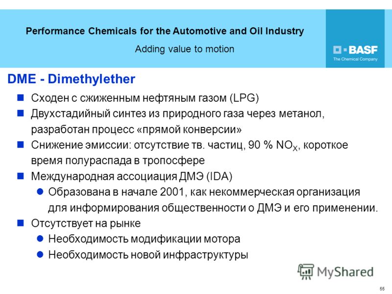 Performance Chemicals for the Automotive and Oil Industry Adding value to motion 55 DME - Dimethylether Сходен с сжиженным нефтяным газом (LPG) Двухстадийный синтез из природного газа через метанол, разработан процесс «прямой конверсии» Снижение эмис