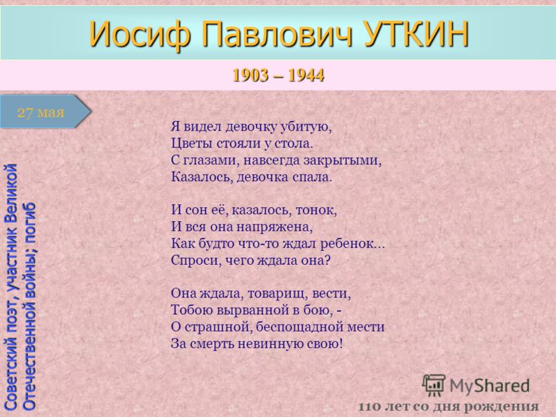 1903 – 1944 1 января Советский поэт, участник Великой Отечественной войны; погиб Иосиф Павлович УТКИН 110 лет со дня рождения 27 мая Я видел девочку убитую, Цветы стояли у стола. С глазами, навсегда закрытыми, Казалось, девочка спала. И сон её, казал