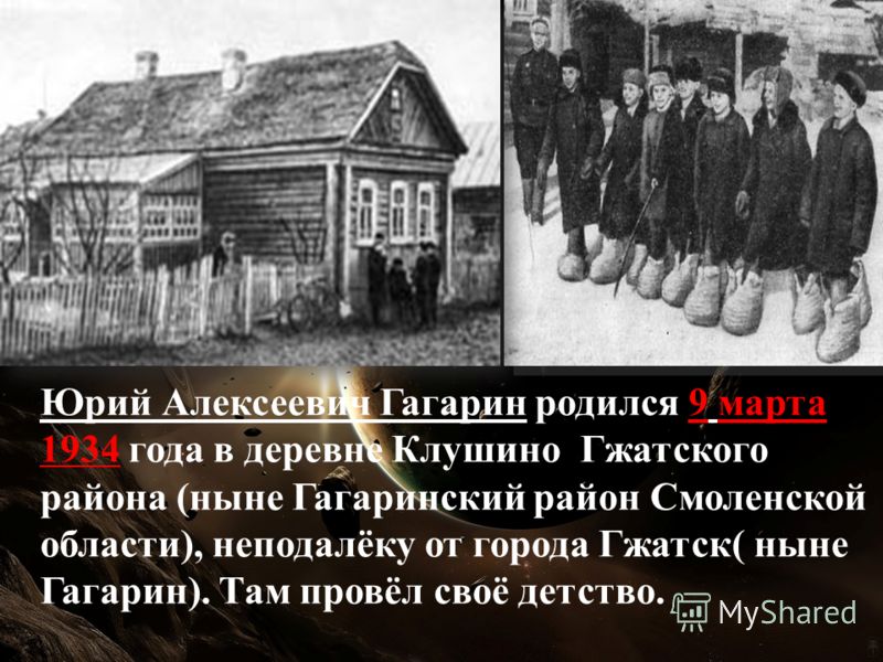 Юрий Алексеевич Гагарин родился 9 марта 1934 года в деревне Клушино Гжатского района (ныне Гагаринский район Смоленской области), неподалёку от города Гжатск( ныне Гагарин). Там провёл своё детство.