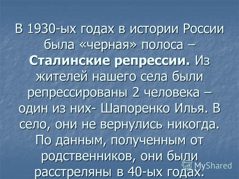 В 1930-ых годах в истории России была «черная» полоса – Сталинские репрессии. Из жителей нашего села были репрессированы 2 человека – один из них- Шапоренко Илья. В село, они не вернулись никогда. По данным, полученным от родственников, они были расс