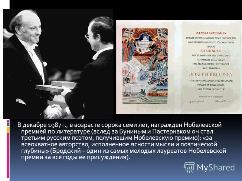 В декабре 1987 г., в возрасте сорока семи лет, награжден Нобелевской премией по литературе (вслед за Буниным и Пастернаком он стал третьим русским поэтом, получившим Нобелевскую премию): «за всеохватное авторство, исполненное ясности мысли и поэтичес