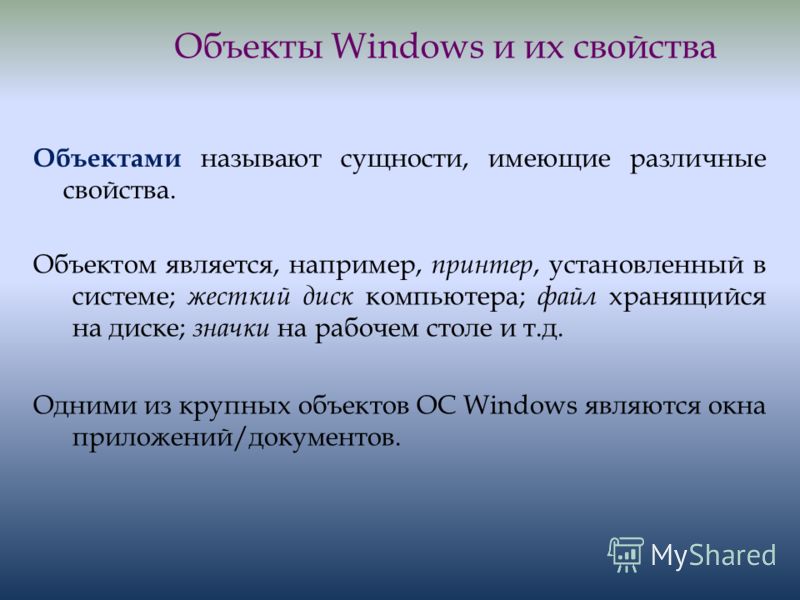 Объекты Windows и их свойства Объектами называют сущности, имеющие различные свойства. Объектом является, например, принтер, установленный в системе; жесткий диск компьютера; файл хранящийся на диске; значки на рабочем столе и т.д. Одними из крупных 