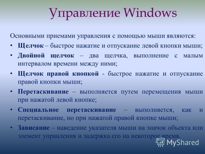 Управление Windows Основными приемами управления с помощью мыши являются: Щелчок – быстрое нажатие и отпускание левой кнопки мыши; Двойной щелчок – два щелчка, выполнение с малым интервалом времени между ними; Щелчок правой кнопкой - быстрое нажатие 