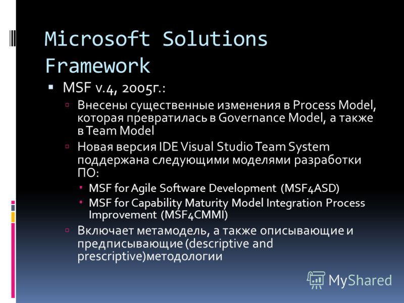 Microsoft Solutions Framework MSF v.4, 2005г.: Внесены существенные изменения в Process Model, которая превратилась в Governance Model, а также в Team Model Новая версия IDE Visual Studio Team System поддержана следующими моделями разработки ПО: MSF 