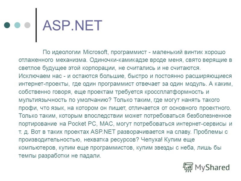 ASP.NET По идеологии Microsoft, программист - маленький винтик хорошо отлаженного механизма. Одиночки-камикадзе вроде меня, свято верящие в светлое будущее этой корпорации, не считались и не считаются. Исключаем нас - и остаются большие, быстро и пос