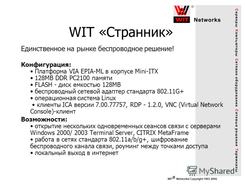 WIT Networks Copyright 1993-2005 WIT «Странник» Единственное на рынке беспроводное решение! Конфигурация: Платформа VIA EPIA-ML в корпусе Mini-ITX 128MB DDR PC2100 памяти FLASH - диск емкостью 128MB беспроводный сетевой адаптер стандарта 802.11G+ опе
