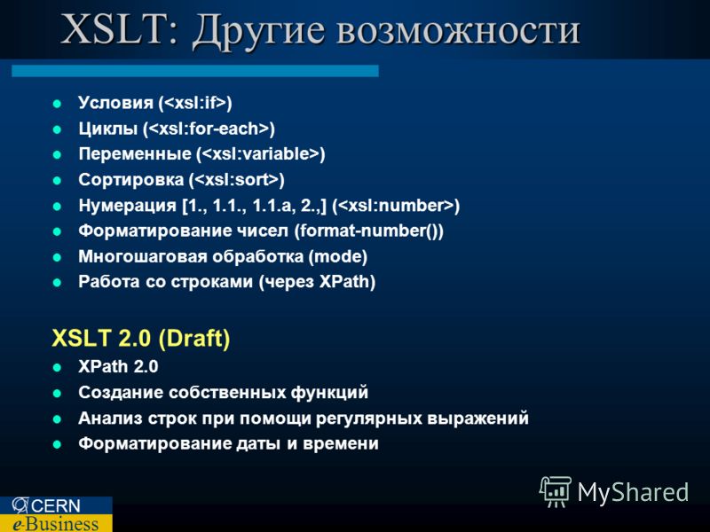 CERN e – Business XSLT: Другие возможности Условия ( ) Циклы ( ) Переменные ( ) Сортировка ( ) Нумерация [1., 1.1., 1.1.а, 2.,] ( ) Форматирование чисел (format-number()) Многошаговая обработка (mode) Работа со строками (через XPath) XSLT 2.0 (Draft)