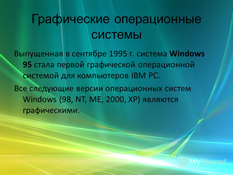 Графические операционные системы Выпущенная в сентябре 1995 г. система Windows 95 стала первой графической операционной системой для компьютеров IВМ РС. Все следующие версии операционных систем Windows (98, NT, ME, 2000, XP) являются графическими.