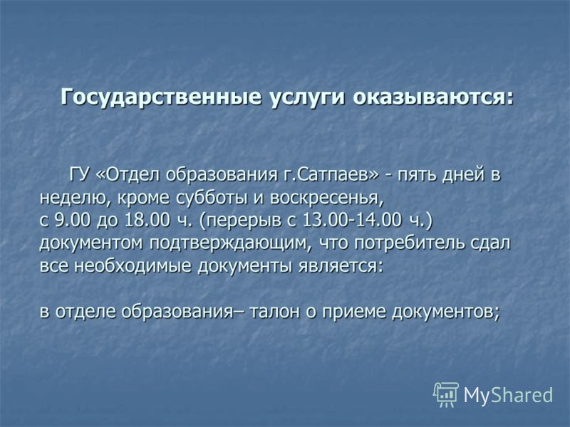 Государственные услуги оказываются: ГУ «Отдел образования г.Сатпаев» - пять дней в неделю, кроме субботы и воскресенья, с 9.00 до 18.00 ч. (перерыв с 13.00-14.00 ч.) документом подтверждающим, что потребитель сдал все необходимые документы является: 