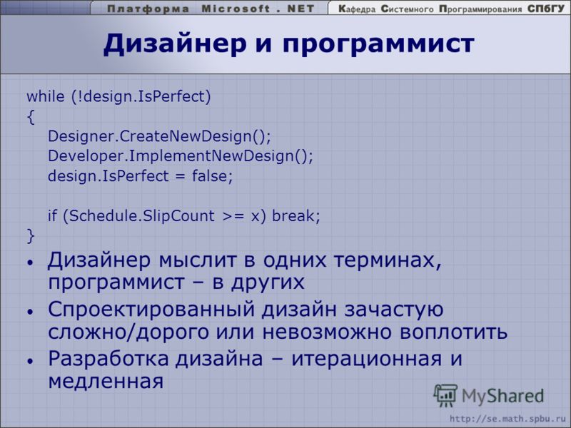 Дизайнер и программист while (!design.IsPerfect) { Designer.CreateNewDesign(); Developer.ImplementNewDesign(); design.IsPerfect = false; if (Schedule.SlipCount >= x) break; } Дизайнер мыслит в одних терминах, программист – в других Спроектированный д
