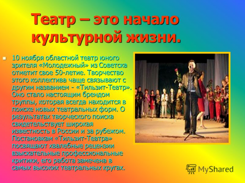 Театр – это начало культурной жизни. 10 ноября областной театр юного зрителя «Молодежный» из Советска отметит свое 50-летие. Творчество этого коллектива чаще связывают с другим названием - «Тильзит-Театр». Оно стало настоящим брендом труппы, которая 