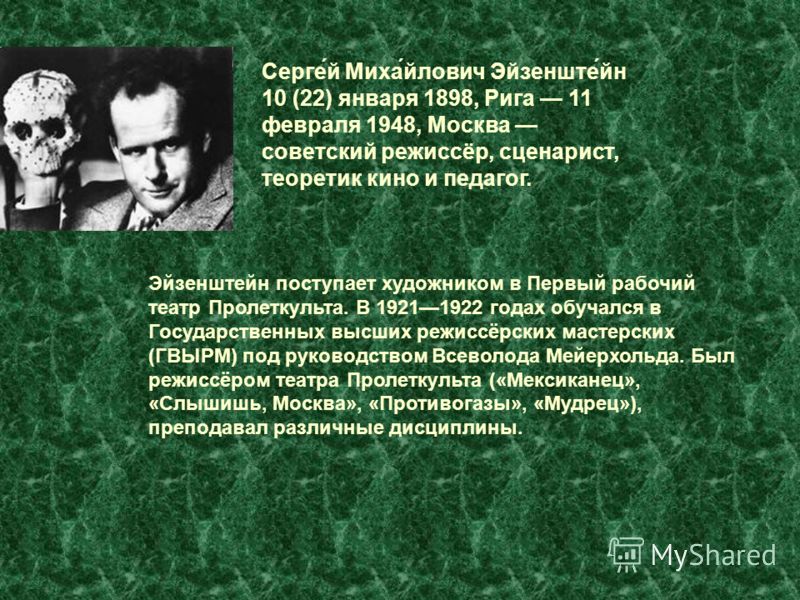 Серге́й Миха́йлович Эйзенште́йн 10 (22) января 1898, Рига 11 февраля 1948, Москва советский режиссёр, сценарист, теоретик кино и педагог. Эйзенштейн поступает художником в Первый рабочий театр Пролеткульта. В 19211922 годах обучался в Государственных