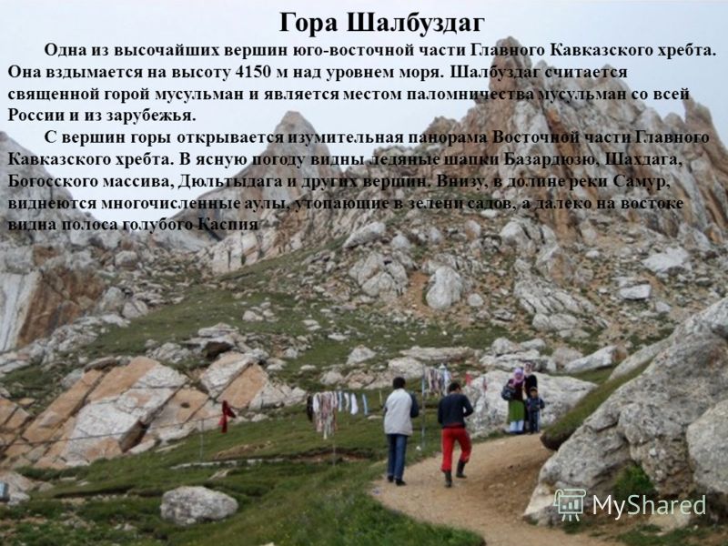 Гора Шалбуздаг Одна из высочайших вершин юго-восточной части Главного Кавказского хребта. Она вздымается на высоту 4150 м над уровнем моря. Шалбуздаг считается священной горой мусульман и является местом паломничества мусульман со всей России и из за