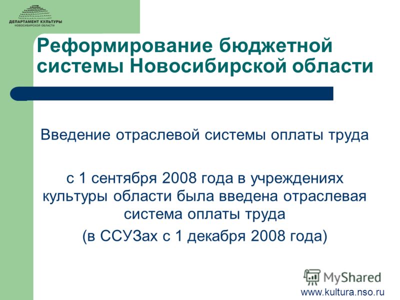 Реформирование бюджетной системы Новосибирской области Введение отраслевой системы оплаты труда с 1 сентября 2008 года в учреждениях культуры области была введена отраслевая система оплаты труда (в ССУЗах с 1 декабря 2008 года) www.kultura.nso.ru