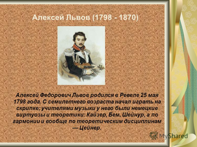 Алексей Львов (1798 - 1870) Алексей Федорович Львов родился в Ревеле 25 мая 1798 года. С семилетнего возраста начал играть на скрипке; учителями музыки у него были немецкие виртуозы и теоретики: Кайзер, Бем, Шейнур, а по гармонии и вообще по теоретич