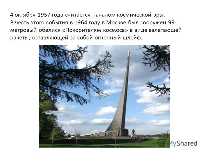 4 октября 1957 года считается началом космической эры. В честь этого события в 1964 году в Москве был сооружен 99- метровый обелиск «Покорителям космоса» в виде взлетающей ракеты, оставляющей за собой огненный шлейф.