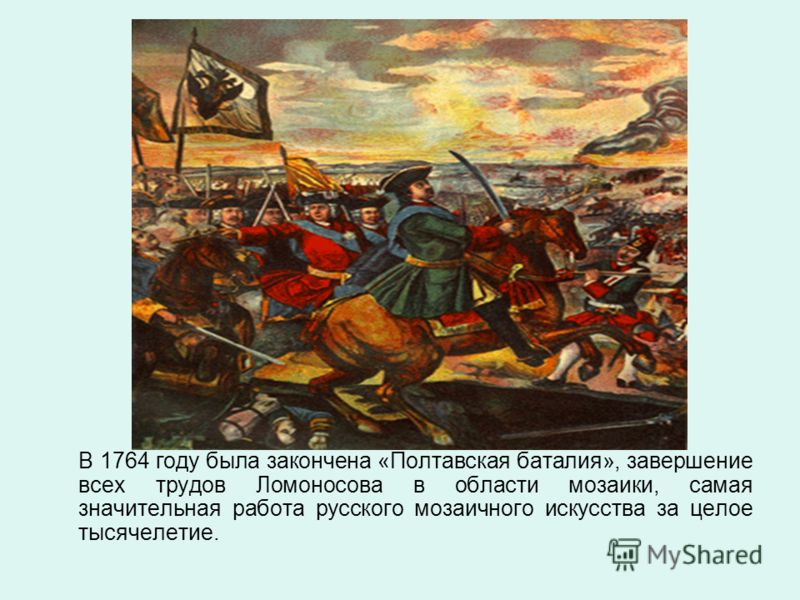 В 1764 году была закончена «Полтавская баталия», завершение всех трудов Ломоносова в области мозаики, самая значительная работа русского мозаичного искусства за целое тысячелетие.