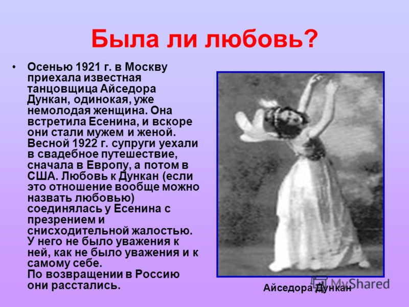 Была ли любовь? Осенью 1921 г. в Москву приехала известная танцовщица Айседора Дункан, одинокая, уже немолодая женщина. Она встретила Есенина, и вскоре они стали мужем и женой. Весной 1922 г. супруги уехали в свадебное путешествие, сначала в Европу, 