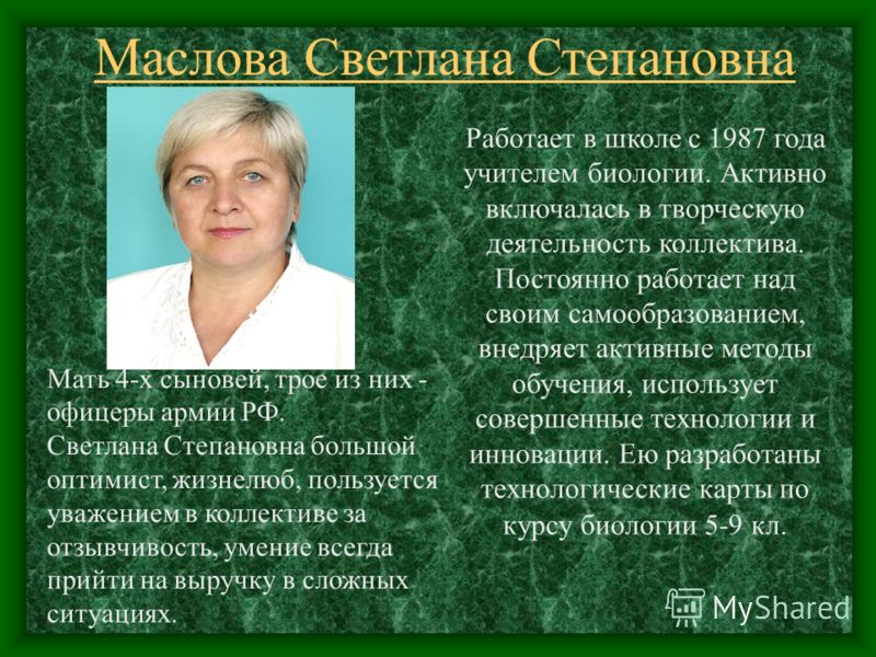 Маслова Светлана Степановна Работает в школе с 1987 года учителем биологии. Активно включалась в творческую деятельность коллектива. Постоянно работает над своим самообразованием, внедряет активные методы обучения, использует совершенные технологии и